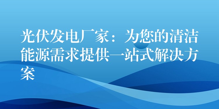 光伏发电厂家：为您的清洁能源需求提供一站式解决方案