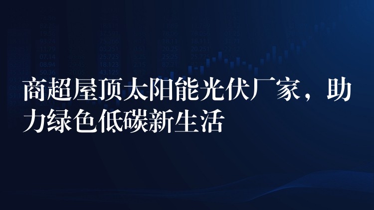 商超屋顶太阳能光伏厂家，助力绿色低碳新生活