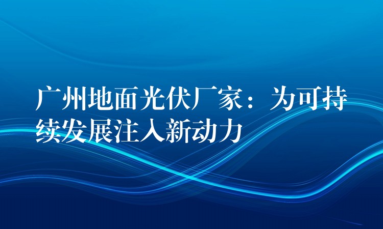 广州地面光伏厂家：为可持续发展注入新动力