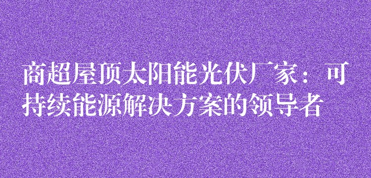 商超屋顶太阳能光伏厂家：可持续能源解决方案的领导者