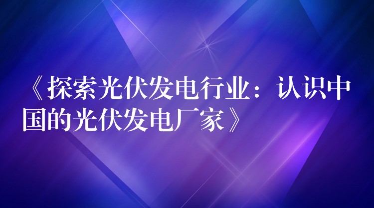 《探索光伏发电行业：认识中国的光伏发电厂家》