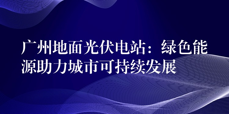 广州地面光伏电站：绿色能源助力城市可持续发展