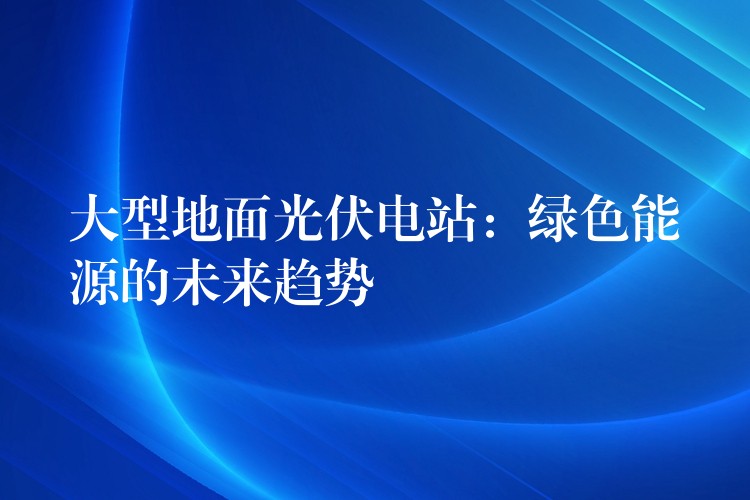 大型地面光伏电站：绿色能源的未来趋势