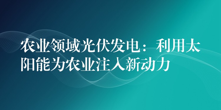 农业领域光伏发电：利用太阳能为农业注入新动力