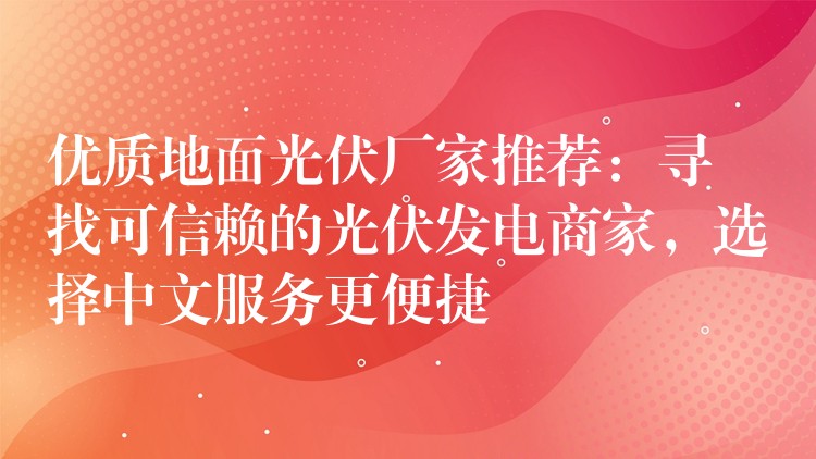 优质地面光伏厂家推荐：寻找可信赖的光伏发电商家，选择中文服务更便捷