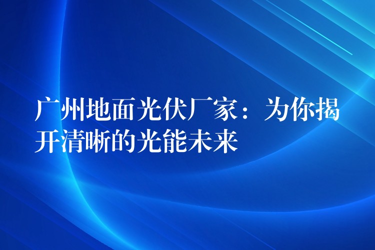 广州地面光伏厂家：为你揭开清晰的光能未来