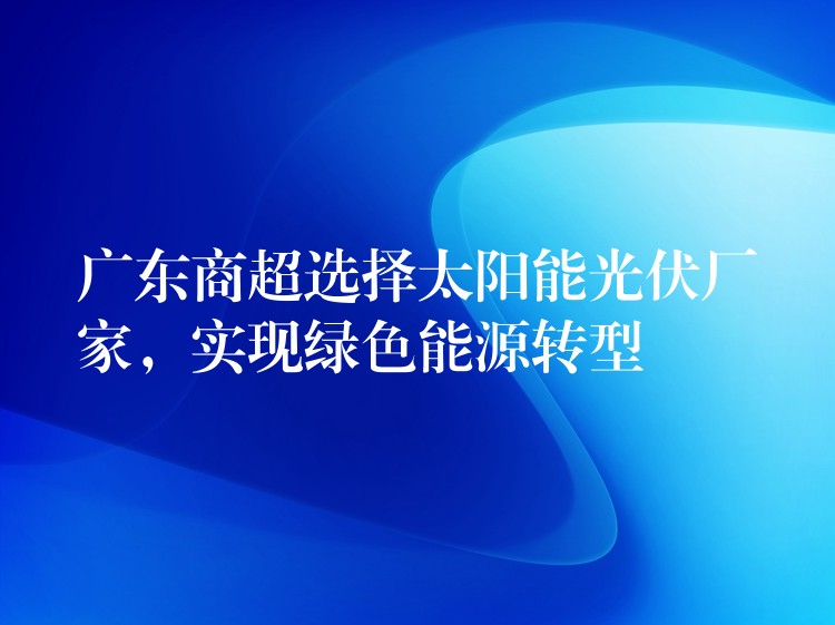 广东商超选择太阳能光伏厂家，实现绿色能源转型