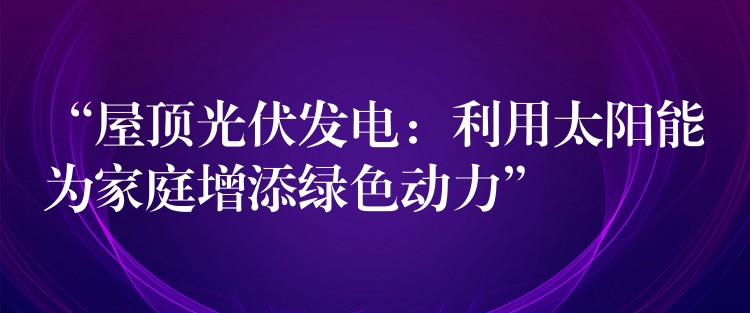 “屋顶光伏发电：利用太阳能为家庭增添绿色动力”