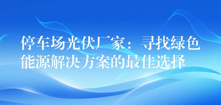 停车场光伏厂家：寻找绿色能源解决方案的最佳选择