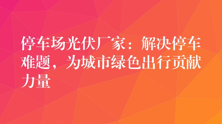 停车场光伏厂家：解决停车难题，为城市绿色出行贡献力量