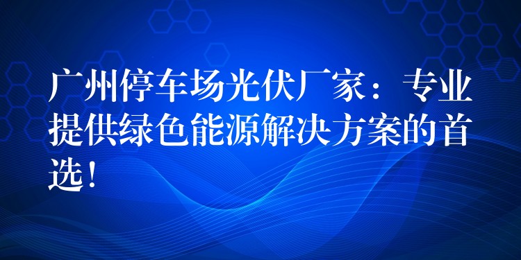 广州停车场光伏厂家：专业提供绿色能源解决方案的首选！