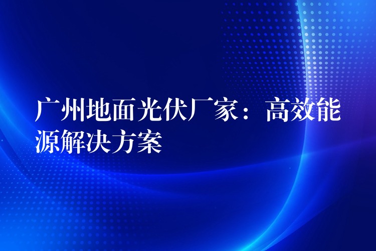 广州地面光伏厂家：高效能源解决方案