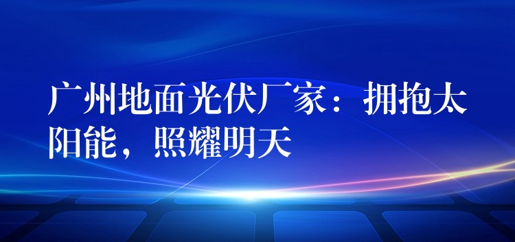 广州地面光伏厂家：拥抱太阳能，照耀明天