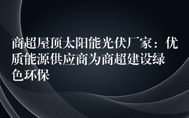 商超屋顶太阳能光伏厂家：优质能源供应商为商超建设绿色环保