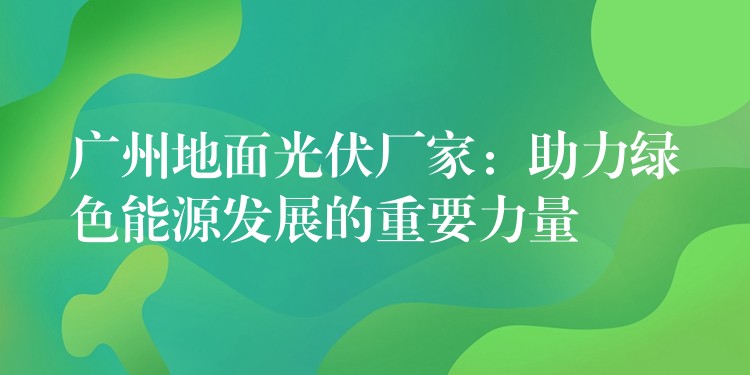 广州地面光伏厂家：助力绿色能源发展的重要力量