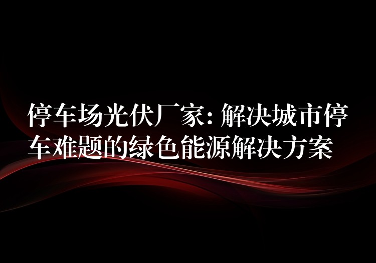 停车场光伏厂家: 解决城市停车难题的绿色能源解决方案