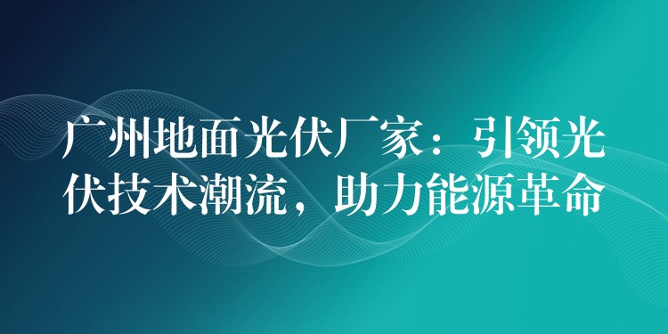 广州地面光伏厂家：引领光伏技术潮流，助力能源革命