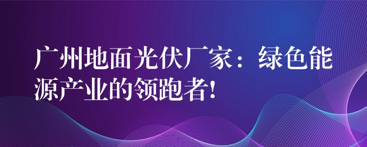 广州地面光伏厂家：绿色能源产业的领跑者!