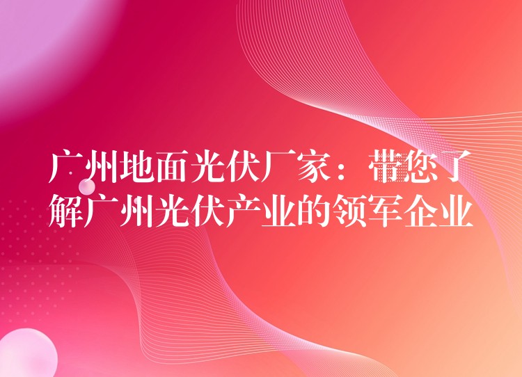 广州地面光伏厂家：带您了解广州光伏产业的领军企业