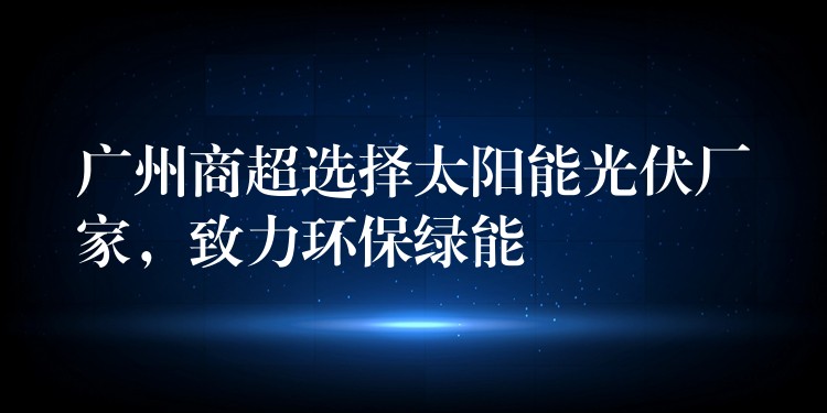 广州商超选择太阳能光伏厂家，致力环保绿能