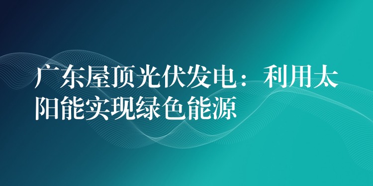 广东屋顶光伏发电：利用太阳能实现绿色能源