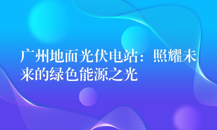 广州地面光伏电站：照耀未来的绿色能源之光