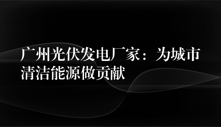 广州光伏发电厂家：为城市清洁能源做贡献