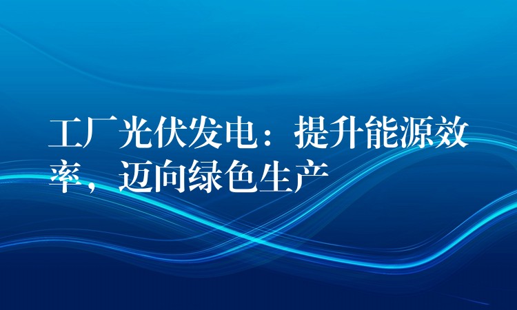 工厂光伏发电：提升能源效率，迈向绿色生产