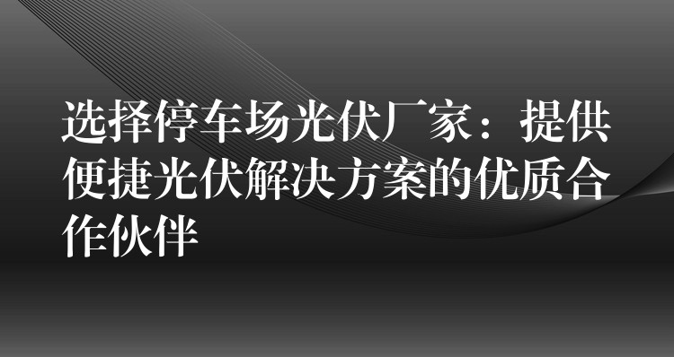 选择停车场光伏厂家：提供便捷光伏解决方案的优质合作伙伴