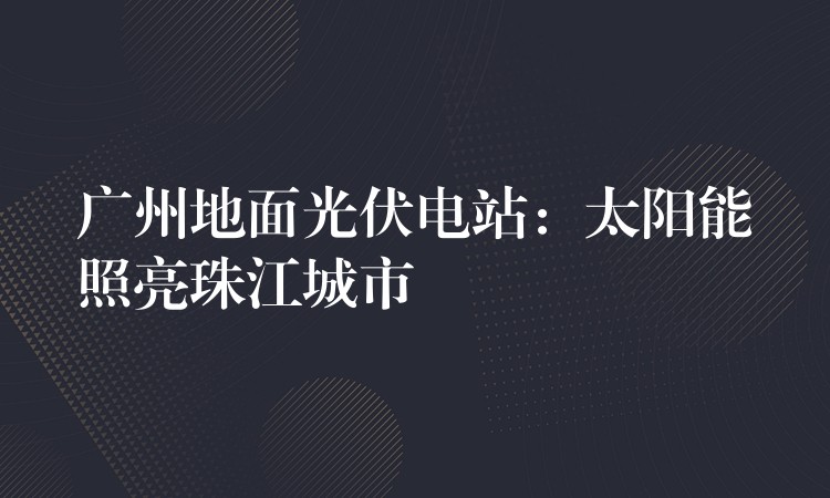 广州地面光伏电站：太阳能照亮珠江城市