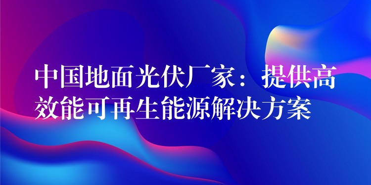 中国地面光伏厂家：提供高效能可再生能源解决方案