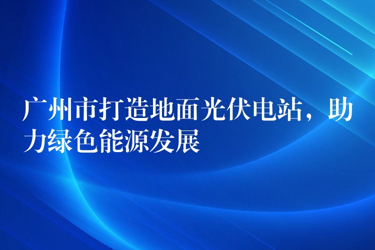 广州市打造地面光伏电站，助力绿色能源发展