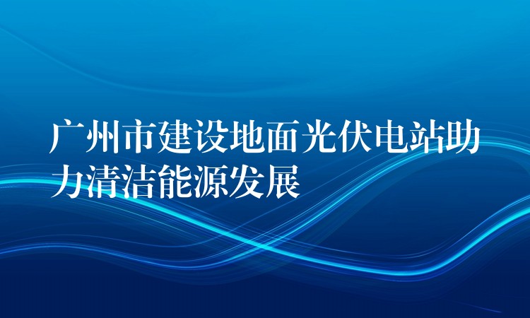 广州市建设地面光伏电站助力清洁能源发展