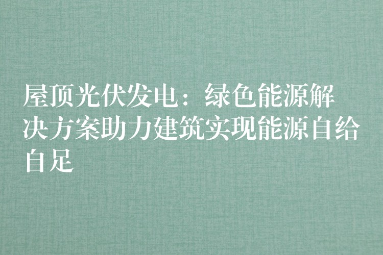 屋顶光伏发电：绿色能源解决方案助力建筑实现能源自给自足