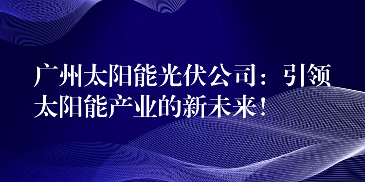 广州太阳能光伏公司：引领太阳能产业的新未来！