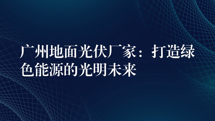 广州地面光伏厂家：打造绿色能源的光明未来