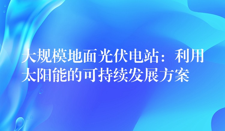 大规模地面光伏电站：利用太阳能的可持续发展方案