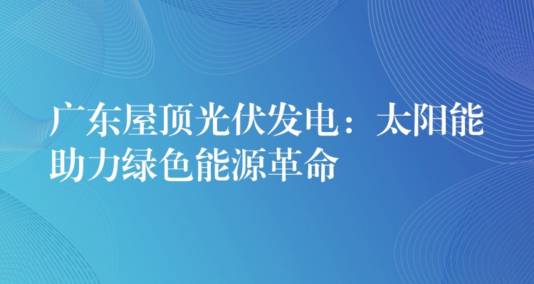 广东屋顶光伏发电：太阳能助力绿色能源革命