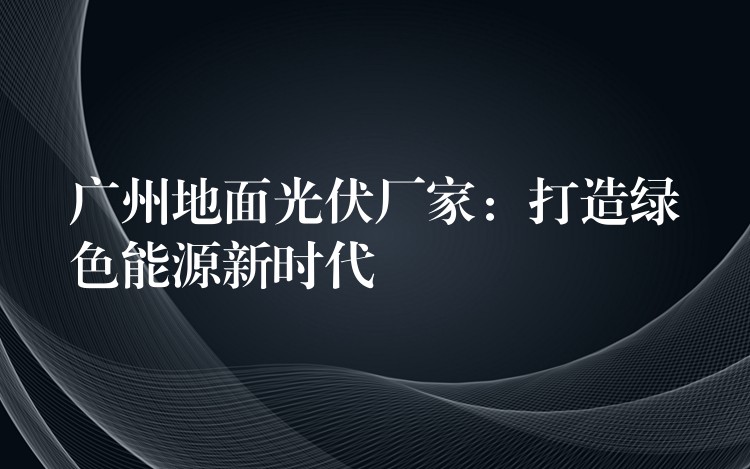 广州地面光伏厂家：打造绿色能源新时代