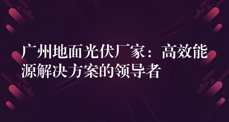 广州地面光伏厂家：高效能源解决方案的领导者