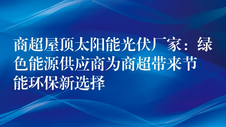 商超屋顶太阳能光伏厂家：绿色能源供应商为商超带来节能环保新选择