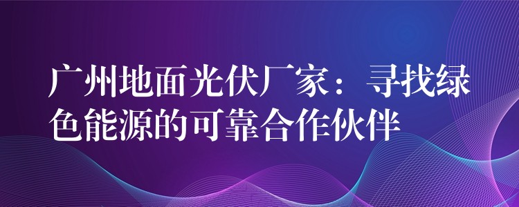 广州地面光伏厂家：寻找绿色能源的可靠合作伙伴