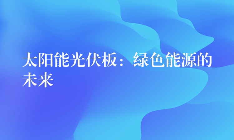 太阳能光伏板：绿色能源的未来