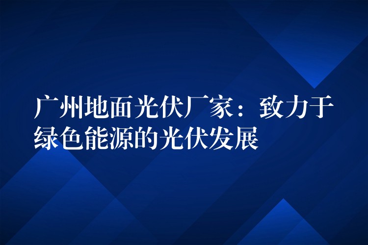 广州地面光伏厂家：致力于绿色能源的光伏发展