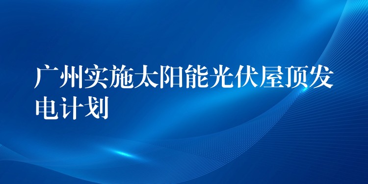 广州实施太阳能光伏屋顶发电计划