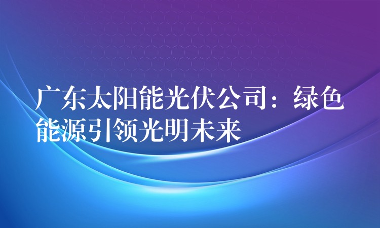 广东太阳能光伏公司：绿色能源引领光明未来