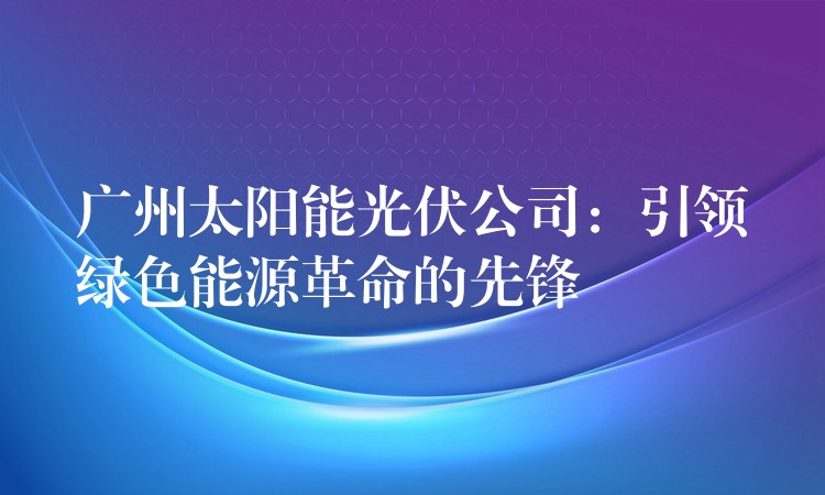 广州太阳能光伏公司：引领绿色能源革命的先锋