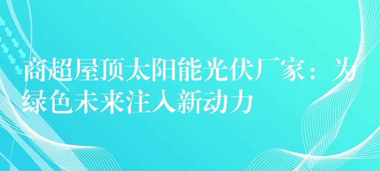 商超屋顶太阳能光伏厂家：为绿色未来注入新动力