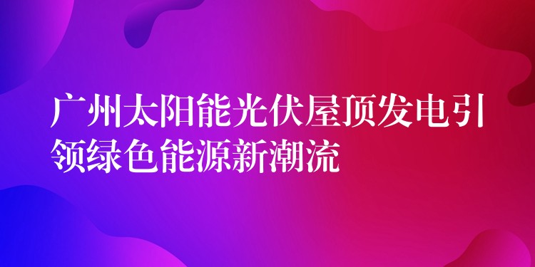 广州太阳能光伏屋顶发电引领绿色能源新潮流