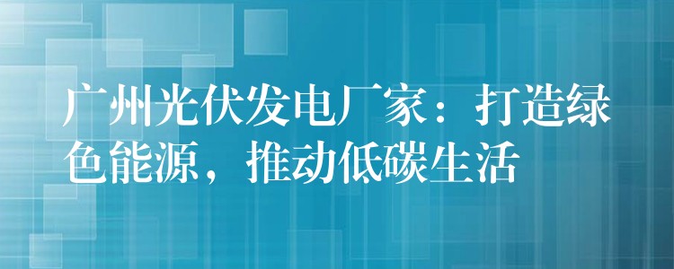 广州光伏发电厂家：打造绿色能源，推动低碳生活